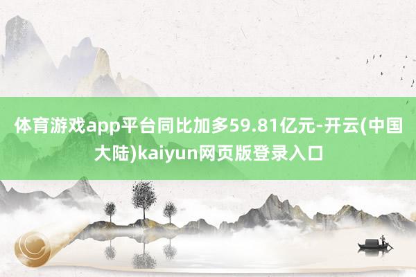 体育游戏app平台同比加多59.81亿元-开云(中国大陆)kaiyun网页版登录入口