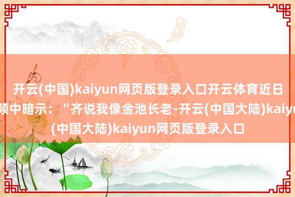 开云(中国)kaiyun网页版登录入口开云体育近日李斌在B站入驻视频中暗示:“齐说我像金池长老-开云(中国大陆)kaiyun网页版登录入口