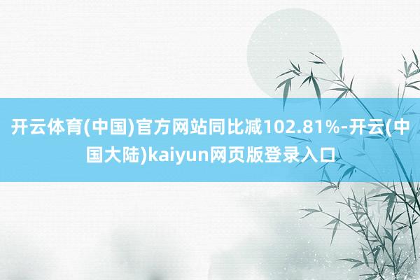 开云体育(中国)官方网站同比减102.81%-开云(中国大陆)kaiyun网页版登录入口