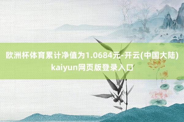 欧洲杯体育累计净值为1.0684元-开云(中国大陆)kaiyun网页版登录入口