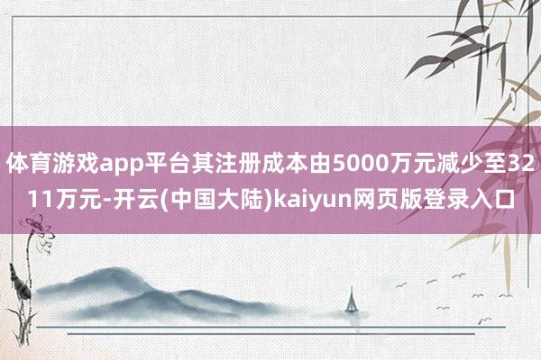 体育游戏app平台其注册成本由5000万元减少至3211万元-开云(中国大陆)kaiyun网页版登录入口