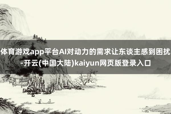 体育游戏app平台AI对动力的需求让东谈主感到困扰-开云(中国大陆)kaiyun网页版登录入口