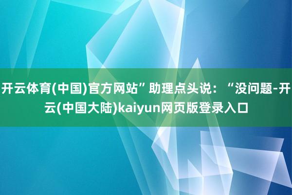 开云体育(中国)官方网站”助理点头说：“没问题-开云(中国大陆)kaiyun网页版登录入口