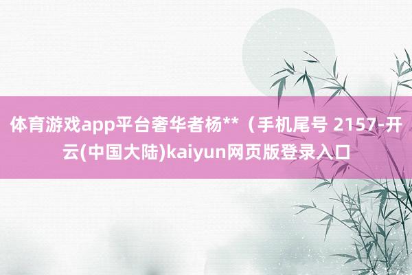 体育游戏app平台奢华者杨**（手机尾号 2157-开云(中国大陆)kaiyun网页版登录入口
