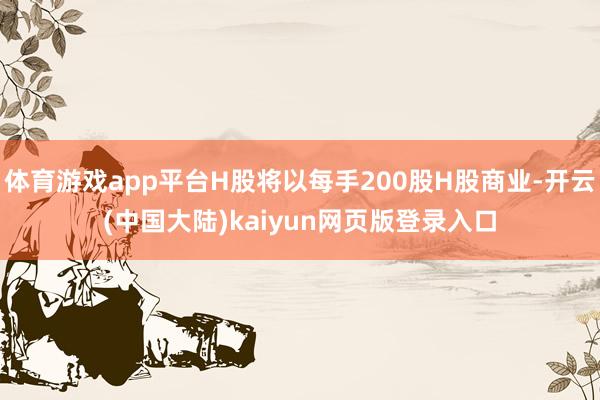 体育游戏app平台H股将以每手200股H股商业-开云(中国大陆)kaiyun网页版登录入口