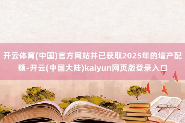 开云体育(中国)官方网站并已获取2025年的增产配额-开云(中国大陆)kaiyun网页版登录入口