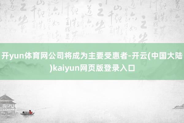 开yun体育网公司将成为主要受惠者-开云(中国大陆)kaiyun网页版登录入口