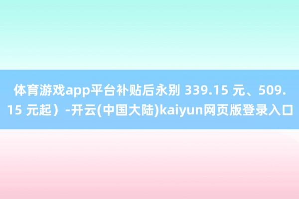 体育游戏app平台补贴后永别 339.15 元、509.15 元起）-开云(中国大陆)kaiyun网页版登录入口