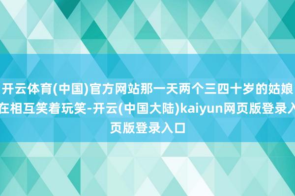 开云体育(中国)官方网站那一天两个三四十岁的姑娘姐在相互笑着玩笑-开云(中国大陆)kaiyun网页版登录入口
