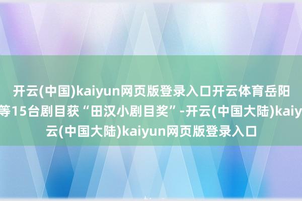 开云(中国)kaiyun网页版登录入口开云体育岳阳花饱读戏《回家》等15台剧目获“田汉小剧目奖”-开云(中国大陆)kaiyun网页版登录入口