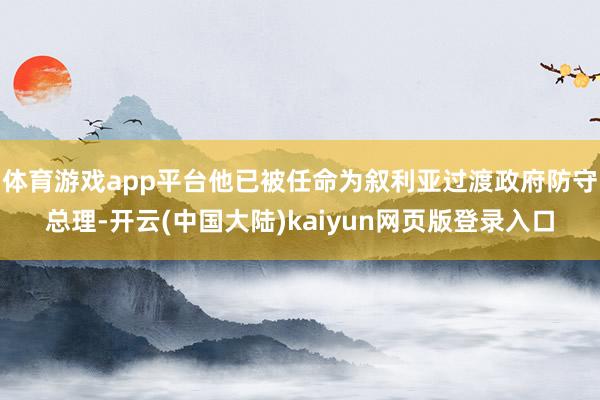 体育游戏app平台他已被任命为叙利亚过渡政府防守总理-开云(中国大陆)kaiyun网页版登录入口