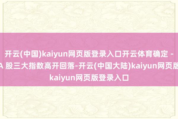 开云(中国)kaiyun网页版登录入口开云体育确定 -->◆ A 股三大指数高开回落-开云(中国大陆)kaiyun网页版登录入口