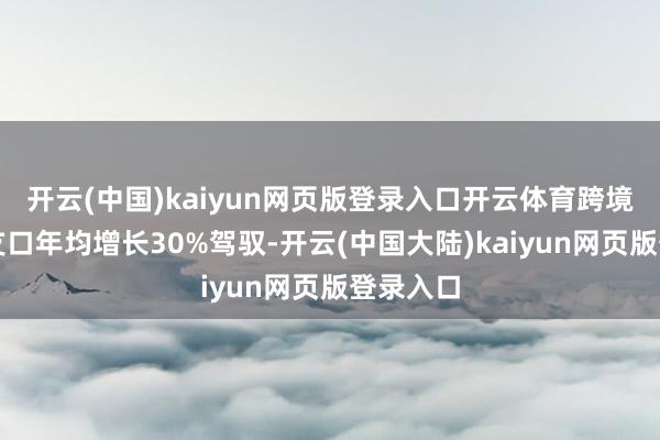 开云(中国)kaiyun网页版登录入口开云体育跨境电商收支口年均增长30%驾驭-开云(中国大陆)kaiyun网页版登录入口