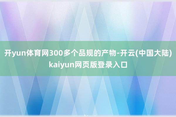 开yun体育网300多个品规的产物-开云(中国大陆)kaiyun网页版登录入口