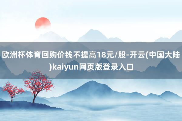 欧洲杯体育回购价钱不提高18元/股-开云(中国大陆)kaiyun网页版登录入口
