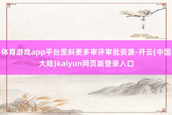 体育游戏app平台歪斜更多审评审批资源-开云(中国大陆)kaiyun网页版登录入口
