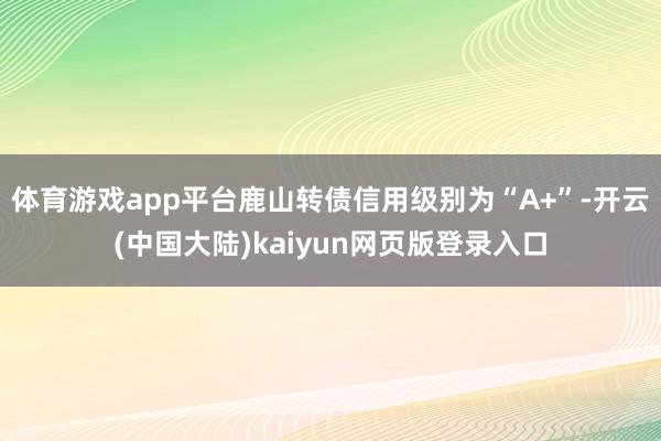体育游戏app平台鹿山转债信用级别为“A+”-开云(中国大陆)kaiyun网页版登录入口