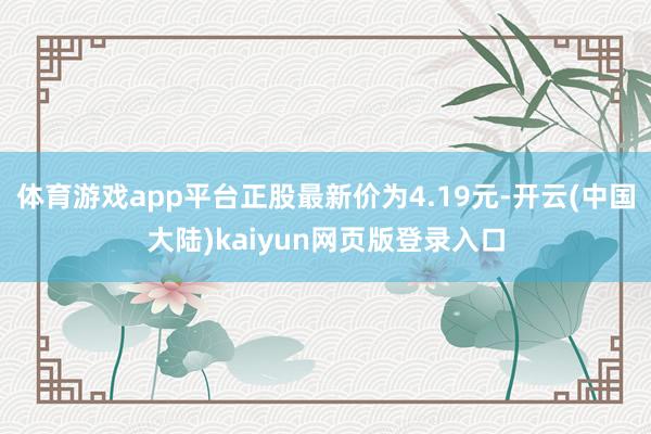 体育游戏app平台正股最新价为4.19元-开云(中国大陆)kaiyun网页版登录入口