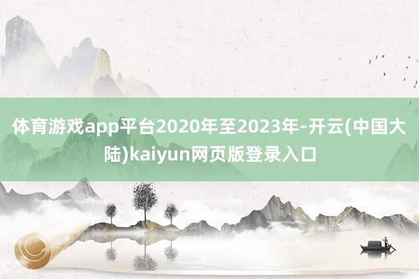 体育游戏app平台2020年至2023年-开云(中国大陆)kaiyun网页版登录入口