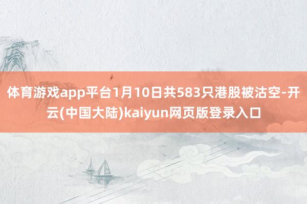 体育游戏app平台1月10日共583只港股被沽空-开云(中国大陆)kaiyun网页版登录入口