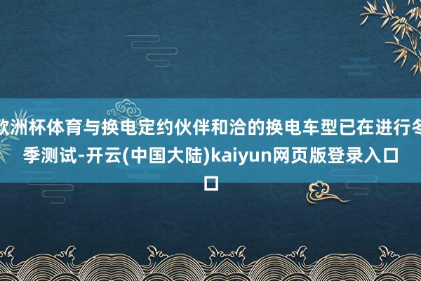 欧洲杯体育与换电定约伙伴和洽的换电车型已在进行冬季测试-开云(中国大陆)kaiyun网页版登录入口