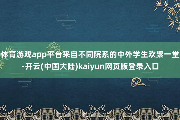 体育游戏app平台来自不同院系的中外学生欢聚一堂-开云(中国大陆)kaiyun网页版登录入口