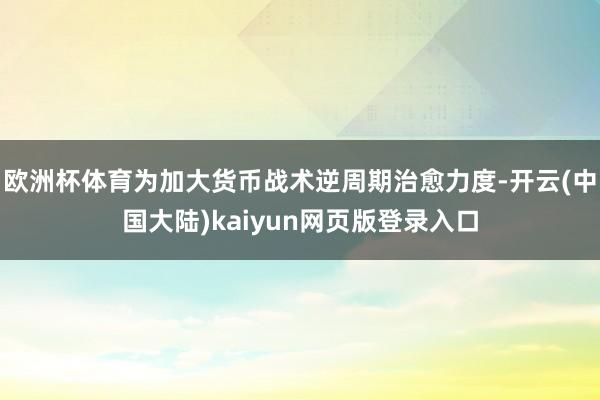 欧洲杯体育为加大货币战术逆周期治愈力度-开云(中国大陆)kaiyun网页版登录入口