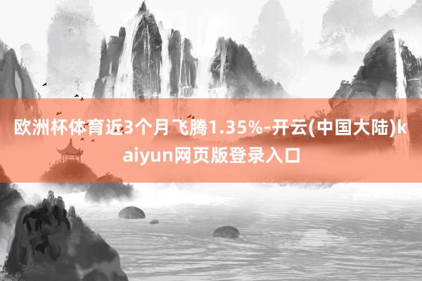 欧洲杯体育近3个月飞腾1.35%-开云(中国大陆)kaiyun网页版登录入口