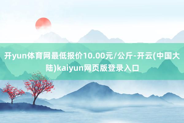 开yun体育网最低报价10.00元/公斤-开云(中国大陆)kaiyun网页版登录入口