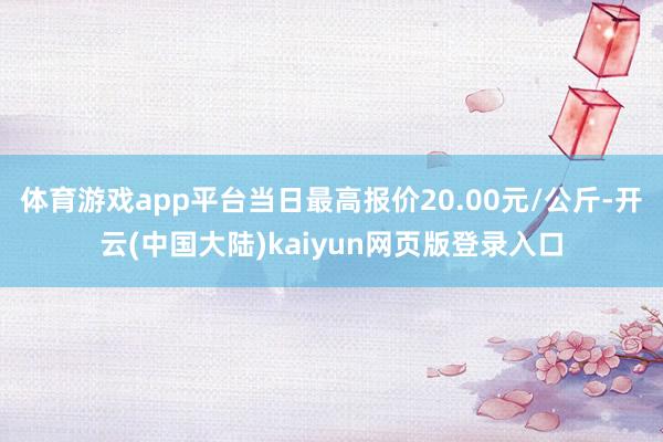 体育游戏app平台当日最高报价20.00元/公斤-开云(中国大陆)kaiyun网页版登录入口