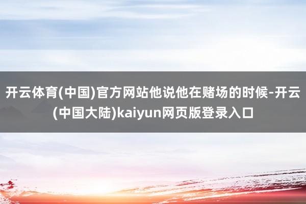 开云体育(中国)官方网站　　他说他在赌场的时候-开云(中国大陆)kaiyun网页版登录入口