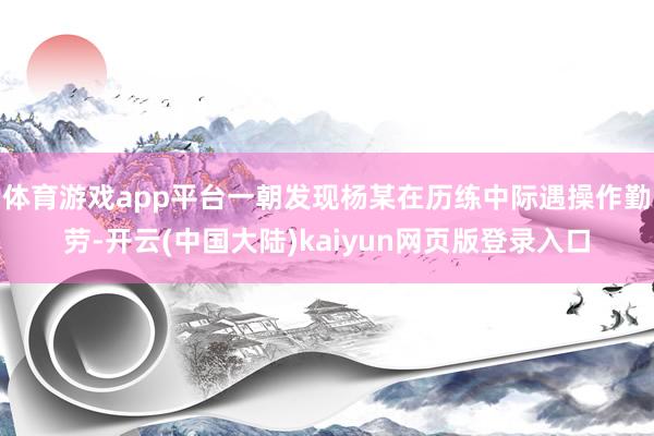 体育游戏app平台一朝发现杨某在历练中际遇操作勤劳-开云(中国大陆)kaiyun网页版登录入口