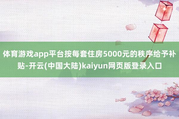 体育游戏app平台按每套住房5000元的秩序给予补贴-开云(中国大陆)kaiyun网页版登录入口