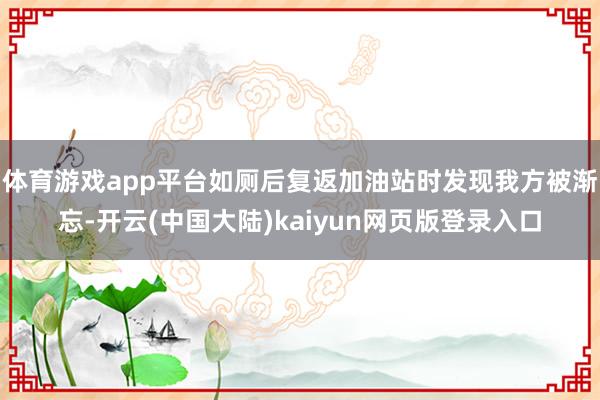 体育游戏app平台如厕后复返加油站时发现我方被渐忘-开云(中国大陆)kaiyun网页版登录入口