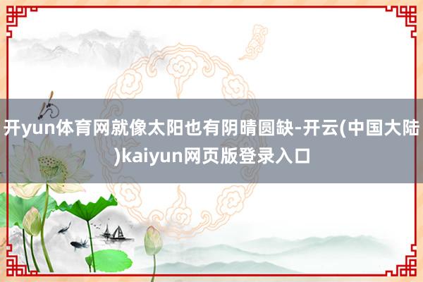 开yun体育网就像太阳也有阴晴圆缺-开云(中国大陆)kaiyun网页版登录入口