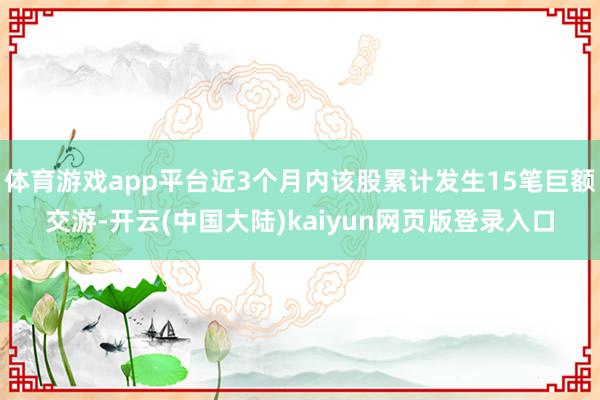 体育游戏app平台近3个月内该股累计发生15笔巨额交游-开云(中国大陆)kaiyun网页版登录入口