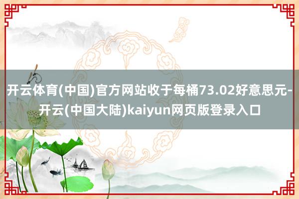 开云体育(中国)官方网站收于每桶73.02好意思元-开云(中国大陆)kaiyun网页版登录入口