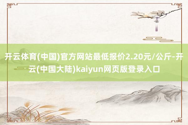 开云体育(中国)官方网站最低报价2.20元/公斤-开云(中国大陆)kaiyun网页版登录入口