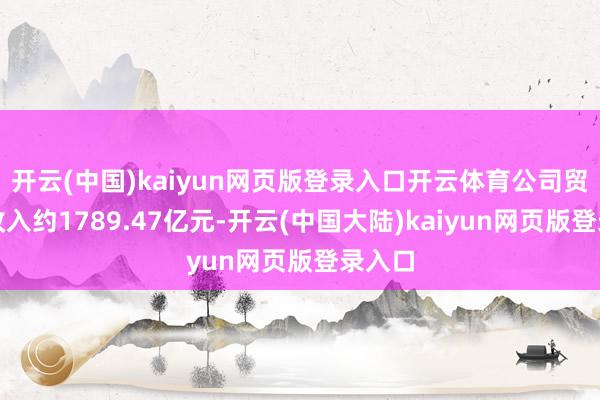 开云(中国)kaiyun网页版登录入口开云体育公司贸易总收入约1789.47亿元-开云(中国大陆)kaiyun网页版登录入口
