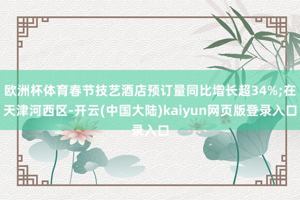 欧洲杯体育春节技艺酒店预订量同比增长超34%;在天津河西区-开云(中国大陆)kaiyun网页版登录入口