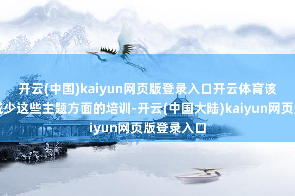 开云(中国)kaiyun网页版登录入口开云体育　　该行还盘算减少这些主题方面的培训-开云(中国大陆)kaiyun网页版登录入口