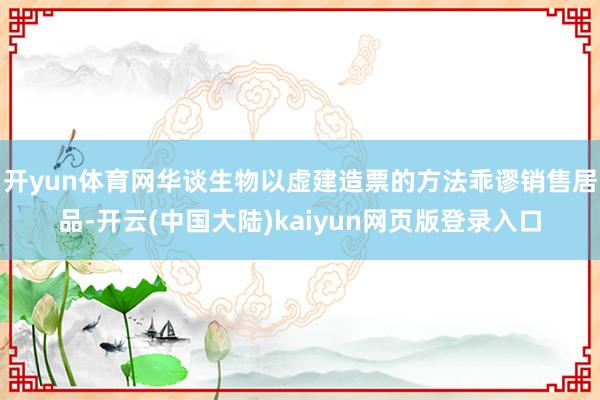开yun体育网华谈生物以虚建造票的方法乖谬销售居品-开云(中国大陆)kaiyun网页版登录入口