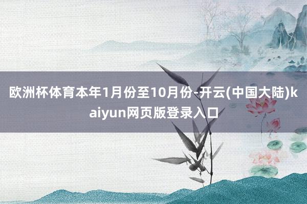 欧洲杯体育本年1月份至10月份-开云(中国大陆)kaiyun网页版登录入口